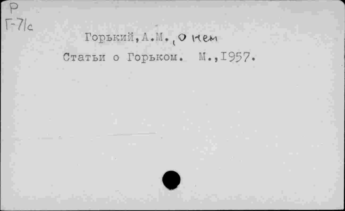 ﻿р
Г-7/с
Горький, А. М. (о е-м
Статьи о Горьком. М.,1957»